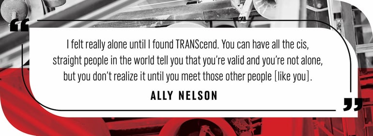 Quote by Ally Nelson: “I felt really alone until I found TRANScend. You can have all the cis, straight people in the world tell you that you’re valid and you’re not alone, but you don’t realize it until you meet those other people [like you].”