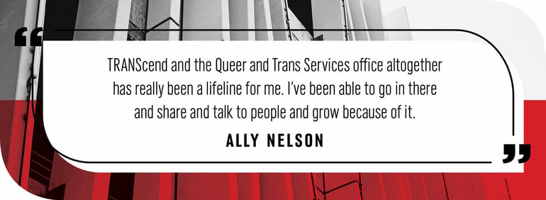 Quote by Ally Nelson: "TRANScend and the Queer and Trans Services Office altogether has really been a lifeline for me. I've been able to go in there and share and talk to people and grow because of it.