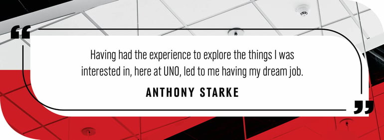 Quote by Anthony Stake "Having had the experience to explore the things I was interested in, here at UNO, let me to having my dream job."