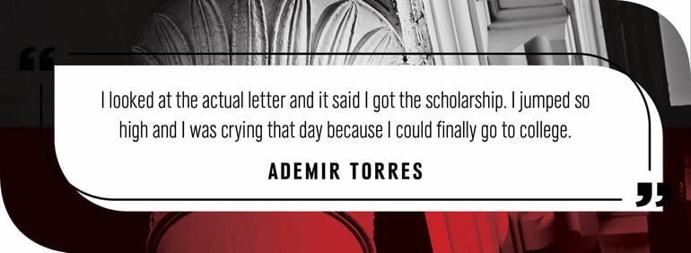 Quote by Ademir Torres: "I looked at the actual letter and it said I got the scholarship. I jumped so high and I was crying that day because I could finally go to college."