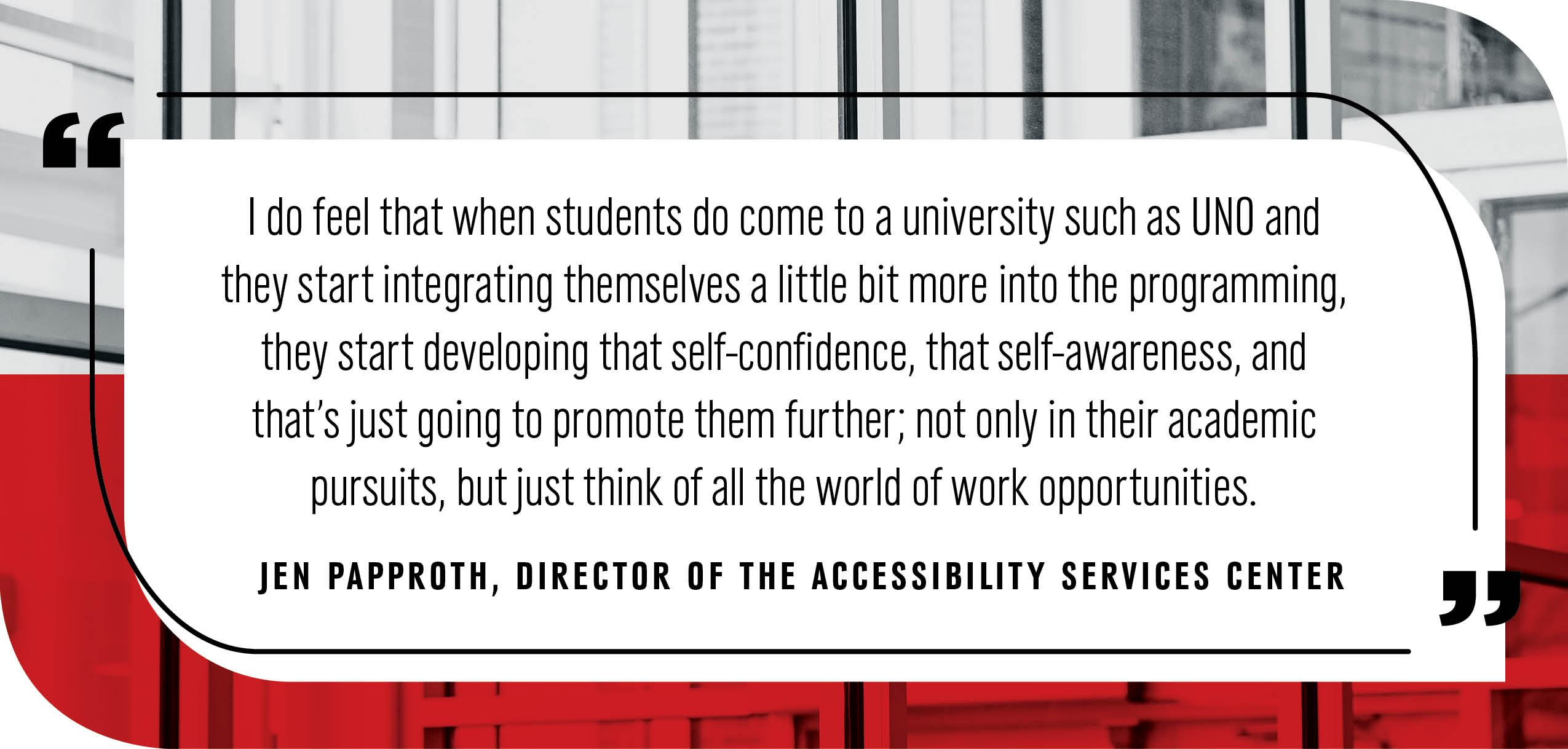 Quote by Jen Papproth, Director of the Accessibility Services Center: "I do feel that when students do come to a university such as UNO and they start integrating themselves a little bit more into the programing, they start developing that self-confidence, that self-awareness, and that's just going to promote them further; not only in their academic pursuits, but just think of all the world of work opportunities."