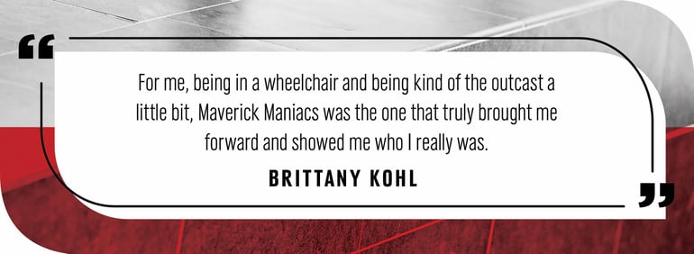 Quote by Brittany Kohl: "or me, being in a wheelchair and being kind of the outcast a little bit, Maverick Maniacs was the one that truly brought me forward and showed me who I really was."