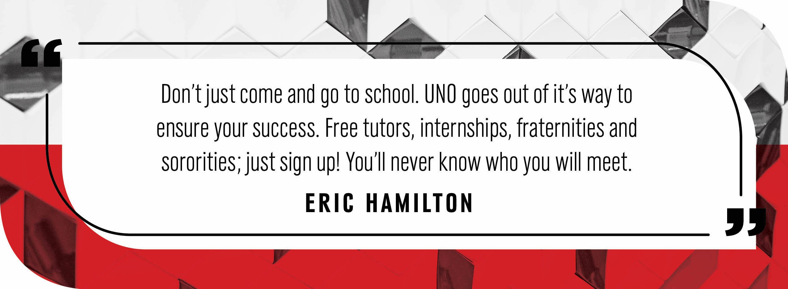 Quote by Eric Hamilton: "Don't just come and go to school. UNO goes out of it's way to ensure your success. Free tutors, internships, fraternities and sororities; just sign up! You'll never know who you will meet."