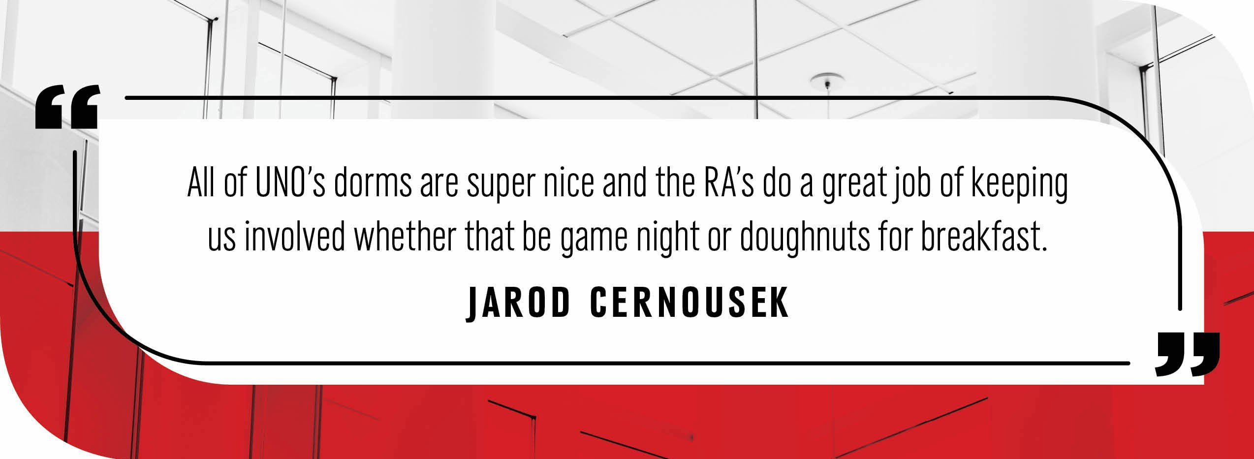Quote by Jarod Cernousek: "All of UNO’s dorms are super nice and the RA’s do a great job of keeping us involved whether that be game night or doughnuts for breakfast."
