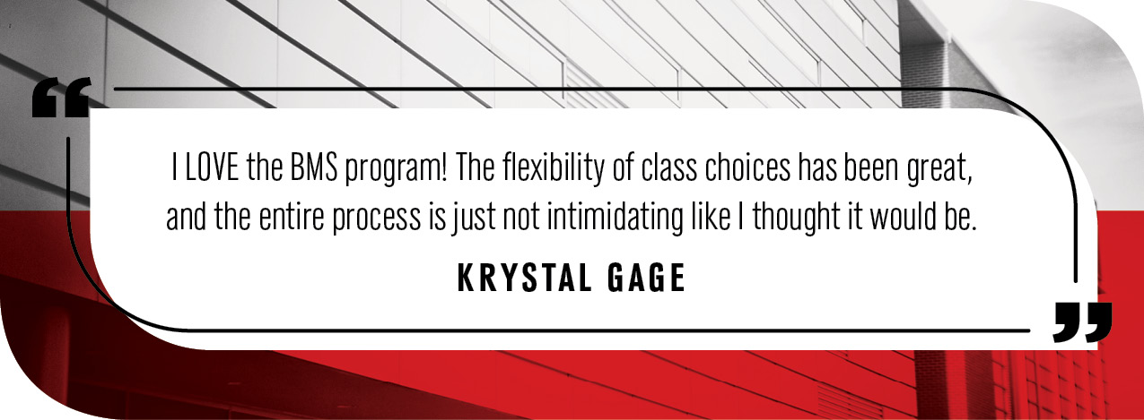 "I LOVE the BMS program! The flexibility of class choices has been great, and the entire process is just not intimidating like I thought it would be."