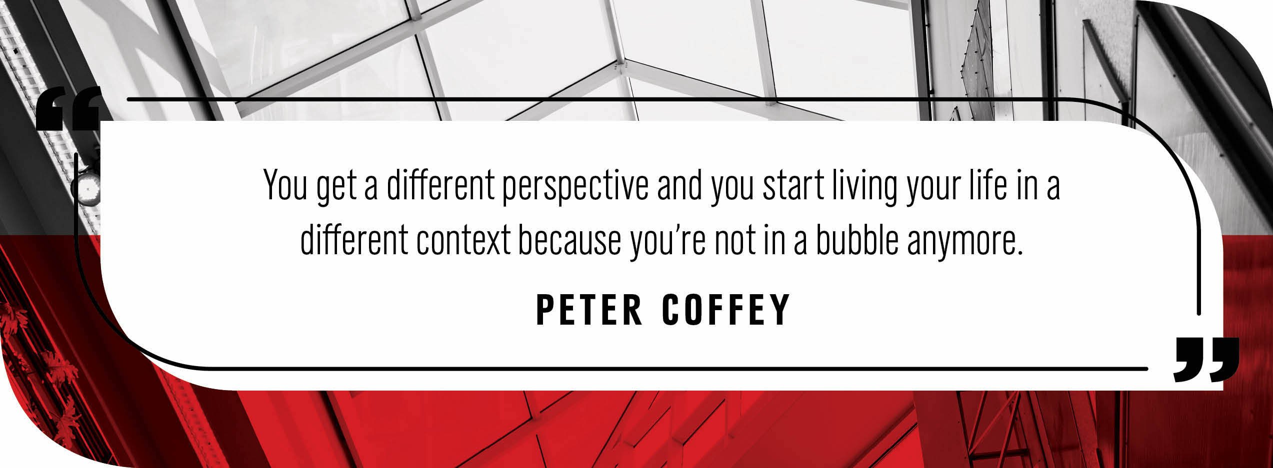 Quote by Peter Coffey: "You get a different perspective and you start living your life in a different context because you’re not in a bubble anymore."