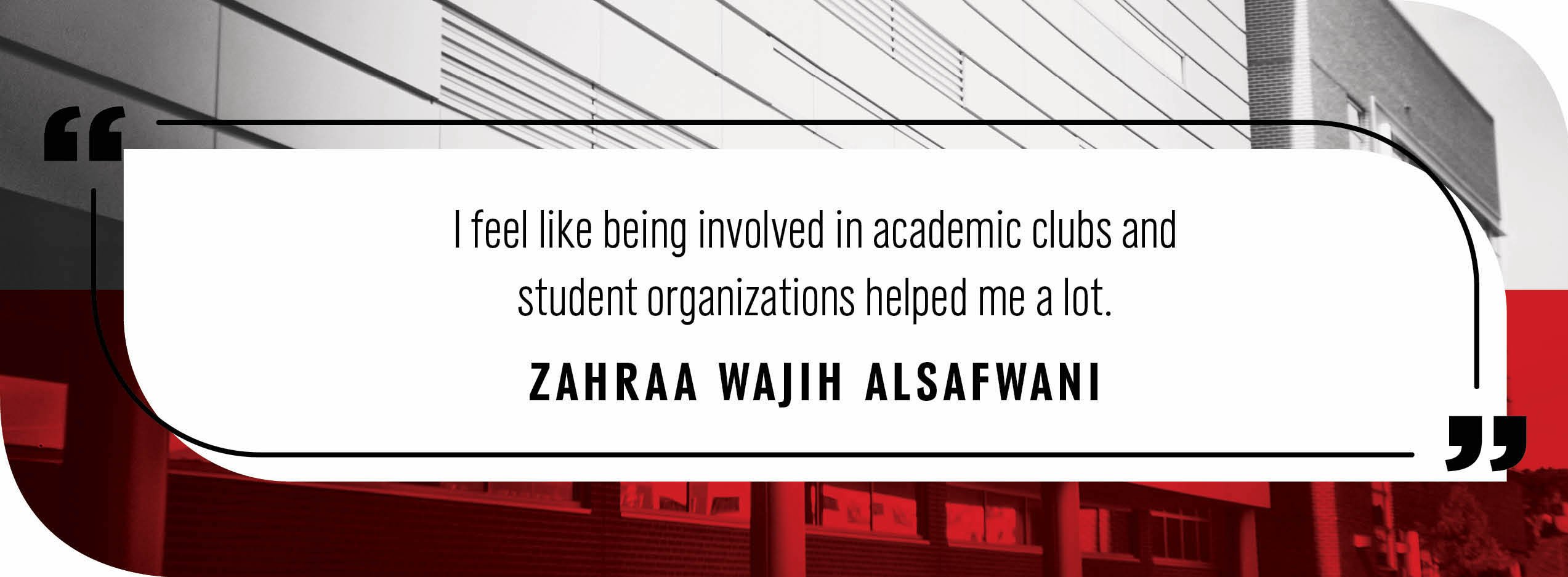 Quote by Zahraa Waji Alsafawni: "I feel like being involved in academic clubs and student organizations helped me a lot."