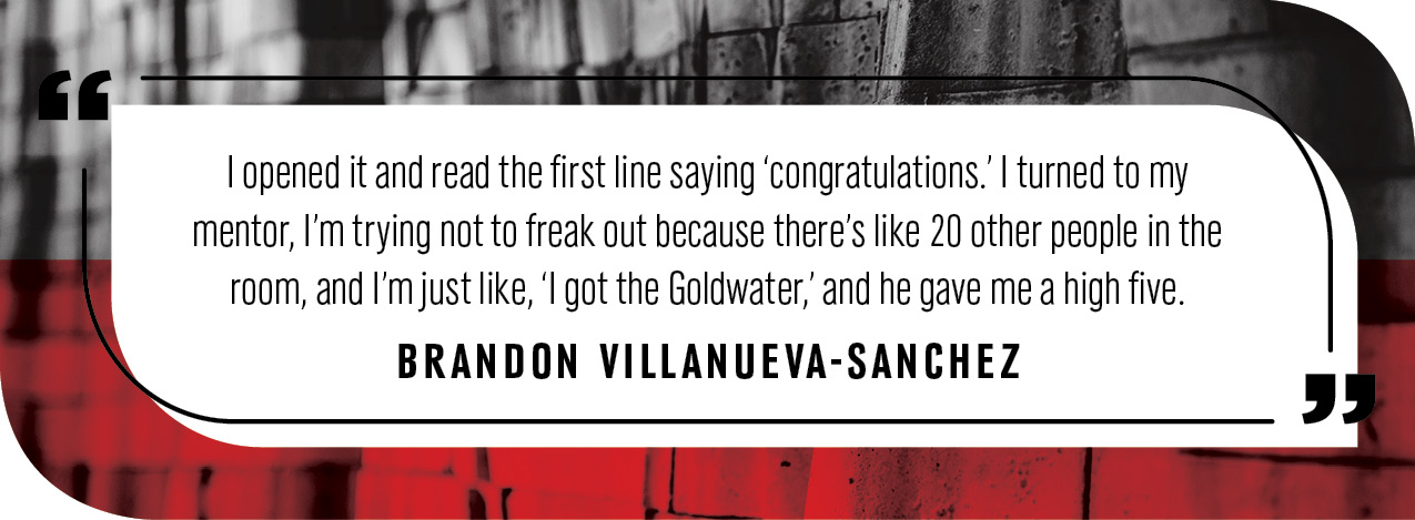 Quote by Brandon Villanueva-Sanchez: “I opened it and read the first line saying ‘congratulations.’ I turned to my mentor, I’m trying not to freak out because there’s like 20 other people in the room, and I’m just like, ‘I got the Goldwater,’ and he gave me a high five.”