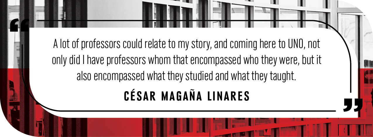 Quote by Cesar Magana Linares: "A lot of professors could relate to my story, and coming here to UNO, not only did I have professors whom that encompassed who they were, but it also encompassed what they studied and what they taught."