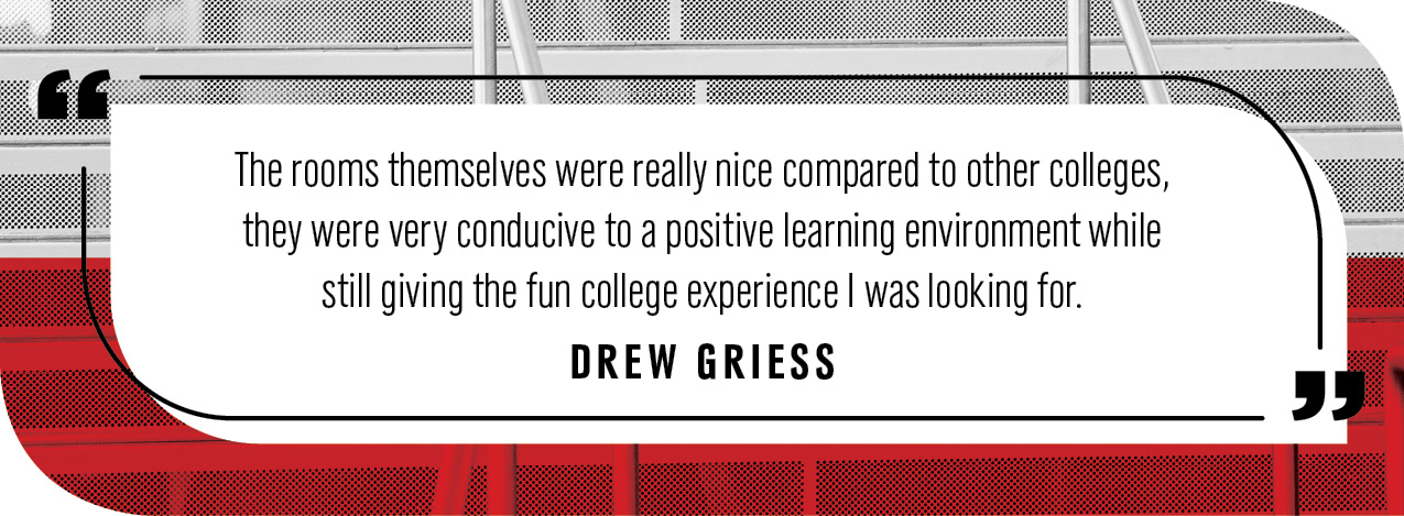 Quote by Drew Griess: "The rooms themselves were really nice compared to other colleges, they were very conducive to a positive learning environment while still giving the fun college experience I was looking for."