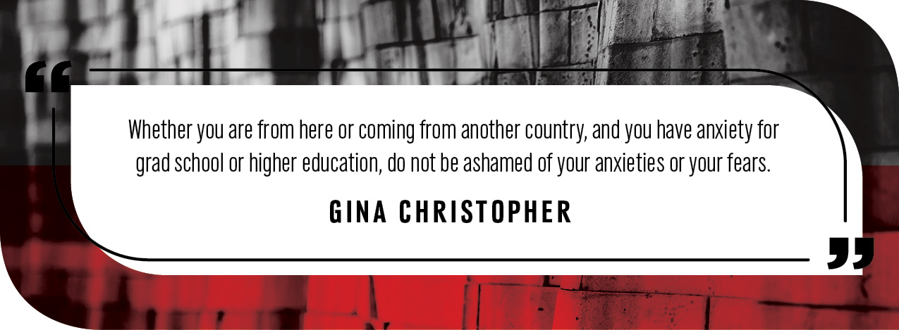 Quote by Gina Christopher: "whether you are from here or coming from another country, and you have anxiety for grad school or higher education, do not be ashamed of your anxieties or your fears."