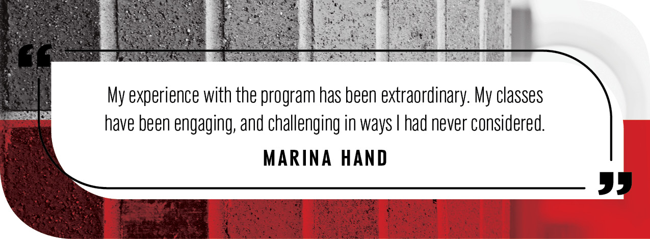 "My experience with the program has been extraordinary. My classes have been engaging, and challenging in ways I had never considered."