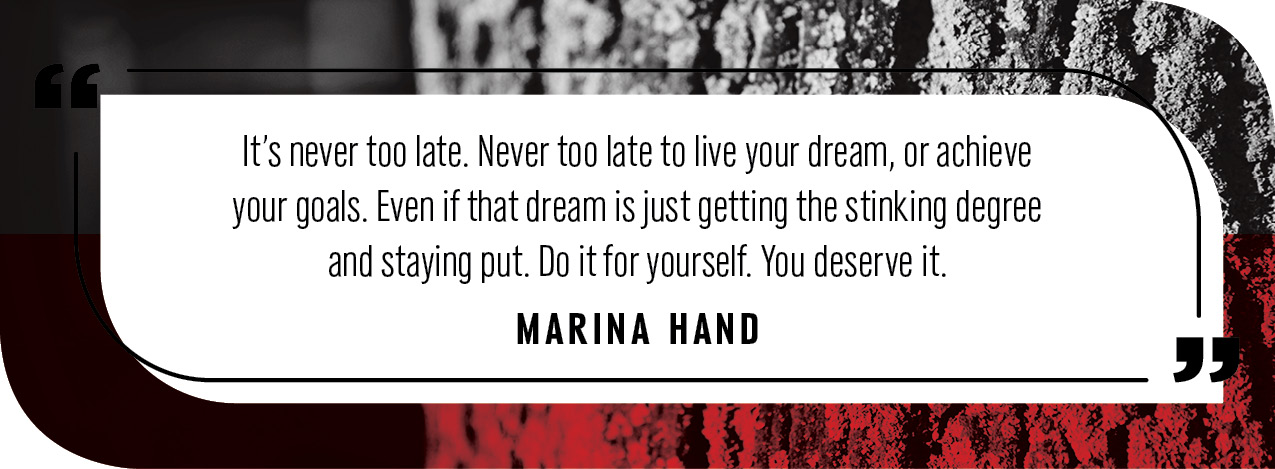 "It’s never too late. Never too late to live your dream, or achieve your goals. Even if that dream is just getting the stinking degree and staying put. Do it for yourself. You deserve it."