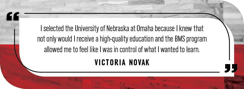 "I selected the University of Nebraska at Omaha because I knew that not only would I receive a high-quality education and the BMS program allowed me to feel like I was in control of what I wanted to learn."