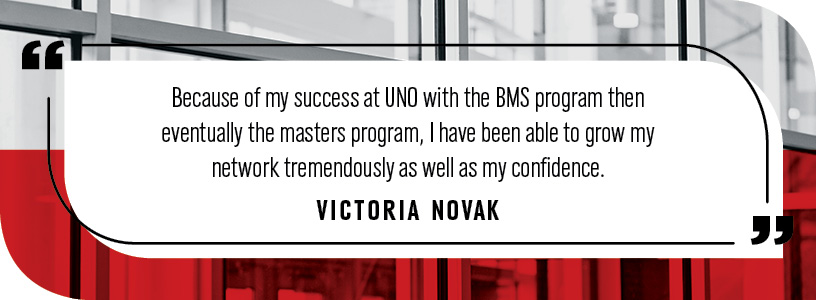 "Because of my success at UNO with the BMS program then eventually the masters program, I have been able to grow my network tremendously as well as my confidence."