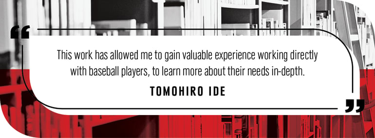 Quote by Tomohiro Ide: This work has allowed me to gain valuable experience working directly with baseball players, to learn more about their needs in-depth