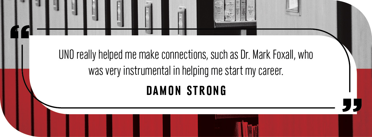 Quote by Damon Strong: "UNO really helped me make connections, such as Dr. Mark Foxall, who was very instrumental in helping me start my career."