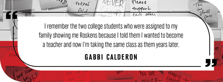 Quote by Gabbi Calderon: "I remember the two college students who were assigned to my family showing me Roskens because I told them I wanted to become a teacher and now I’m taking the same class as them years later.”