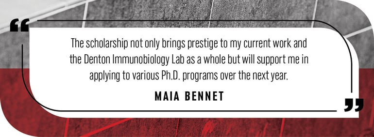 Quote by Maia Bennet: "The scholarship not only brings prestige to my current work and the Denton Immunobiology Lab as a whole but will support me in applying to various Ph.D. programs over the next year."