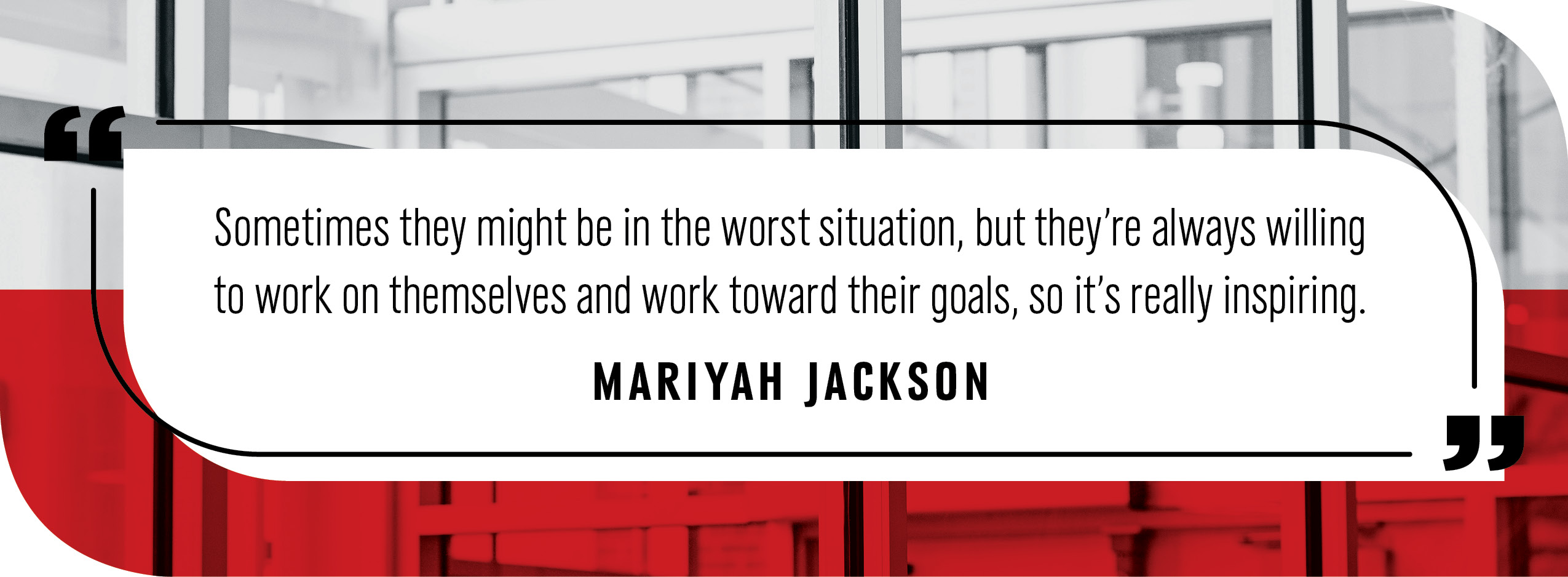 Quote by Mariyah Jackson: "Sometimes they might be in the worst situation, but they’re always willing to work on themselves and work toward their goals, so it’s really inspiring."