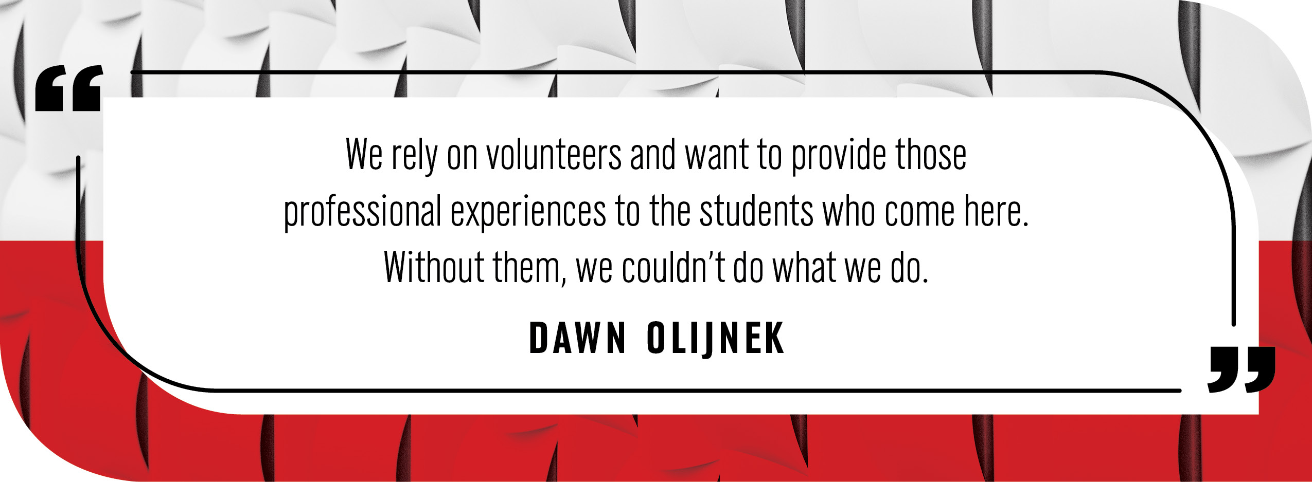 Quote by Dawn Olijnek: We rely on volunteers and want to provide those professional experiences to the students who come here.”  “Without them, we couldn’t do what we do.”