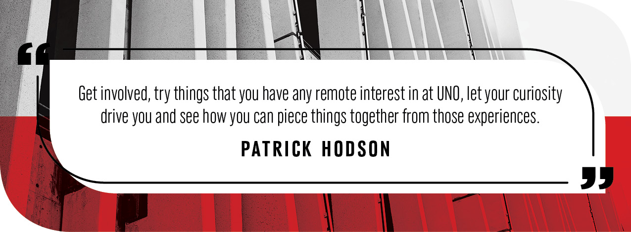 Quote by Patrick Hodson: “Get involved, try things that you have any remote interest in at UNO, let your curiosity drive you and see how you can piece things together from those experiences.”