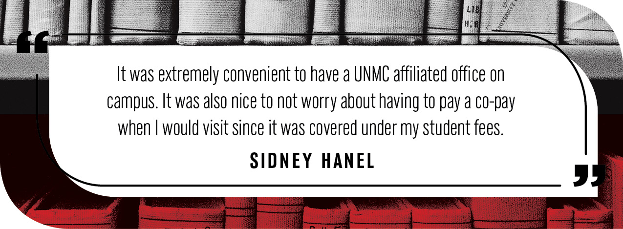 Quote by Sidney Hanel: "It was extremely convenient to have a UNMC affiliated office on campus. It was also nice to not worry about having to pay a co-pay when I would visit since it was covered under my student fees."