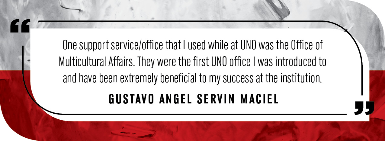 Quote by Gustavo Angel Servin Maciel: "One support service/office that I used while at UNO was the Office of Multicultural Affairs. They were the first UNO office I was introduced to and have been extremely beneficial to my success at the institution."